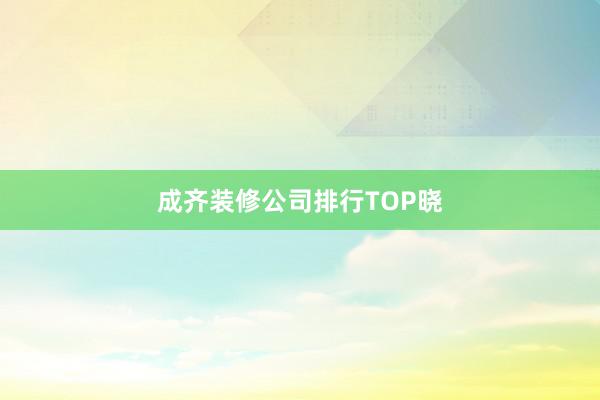 成齐装修公司排行TOP晓