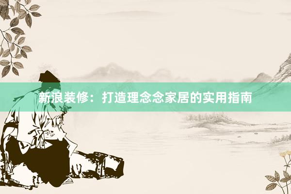 新浪装修：打造理念念家居的实用指南