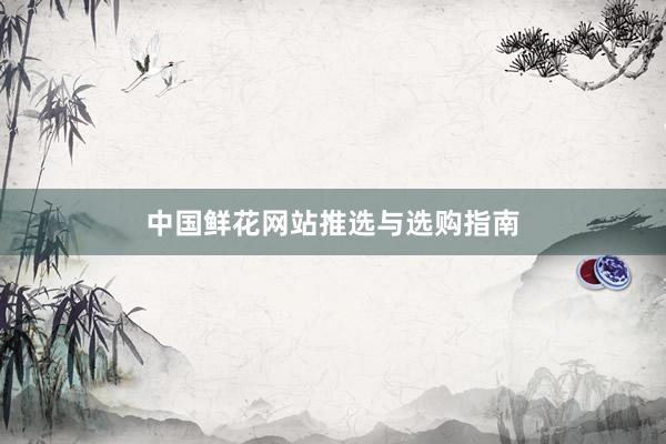 中国鲜花网站推选与选购指南