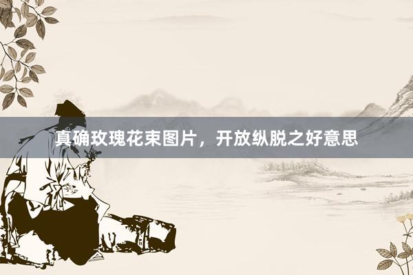 真确玫瑰花束图片，开放纵脱之好意思