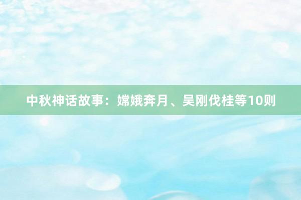 中秋神话故事：嫦娥奔月、吴刚伐桂等10则